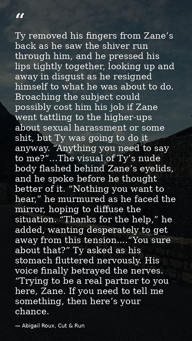 Ty removed his fingers from Zane’s back as he saw the shiver run through him, and he pressed his lips tightly together,  — Abigail Roux, Cut & Run