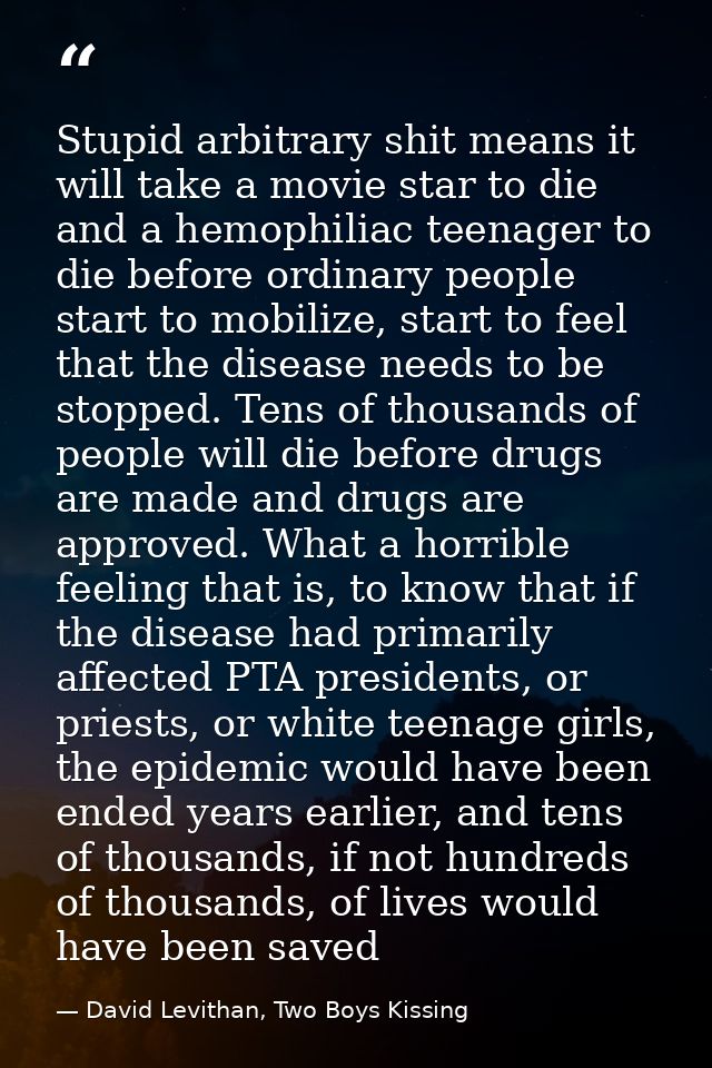 Stupid arbitrary shit means it will take a movie star to die and a hemophiliac teenager to die before ordinary people st — David Levithan, Two Boys Kissing
