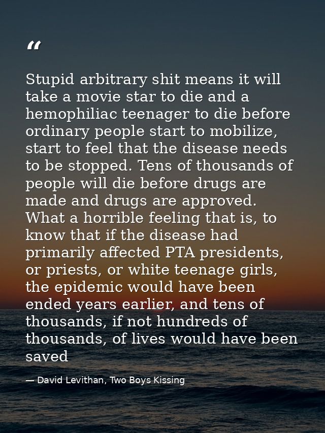 Stupid arbitrary shit means it will take a movie star to die and a hemophiliac teenager to die before ordinary people st — David Levithan, Two Boys Kissing