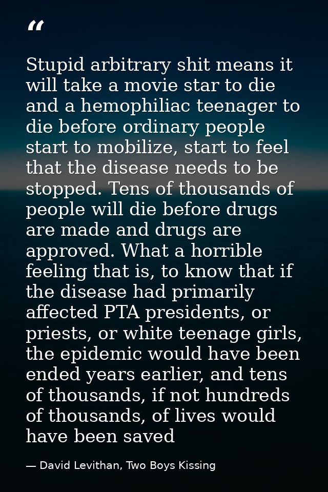 Stupid arbitrary shit means it will take a movie star to die and a hemophiliac teenager to die before ordinary people st — David Levithan, Two Boys Kissing