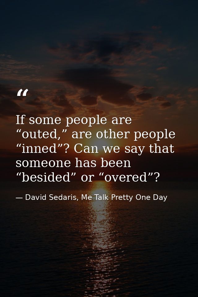 If some people are “outed,” are other people “inned”? Can we say that someone has been “besided” or “overed”? — David Sedaris, Me Talk Pretty One Day