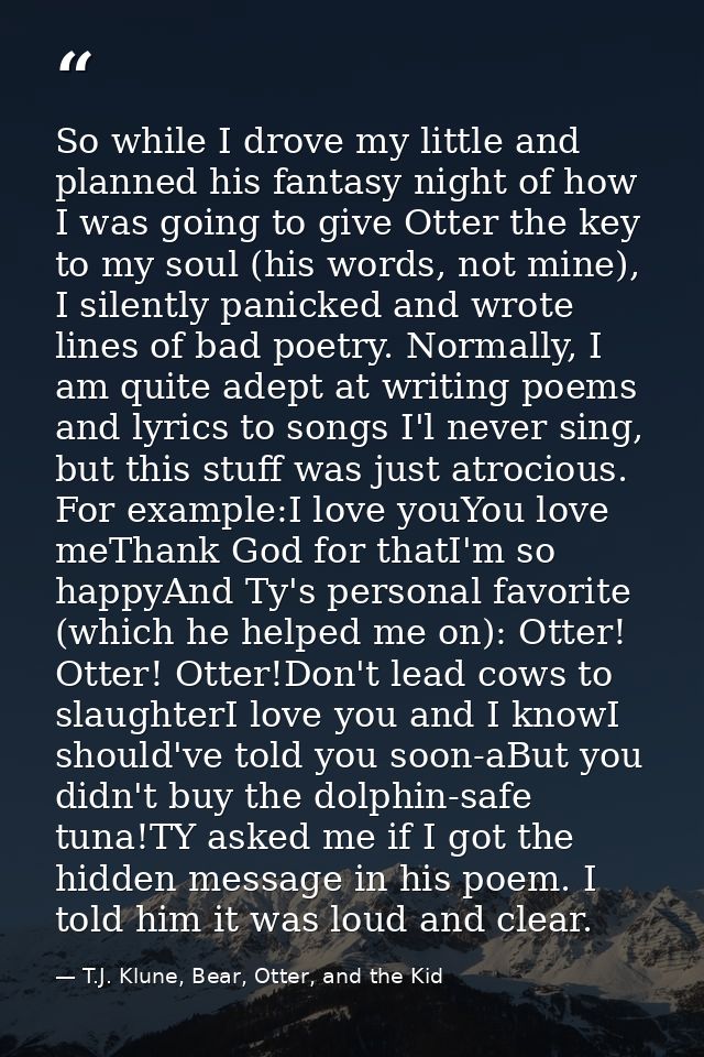 So while I drove my little and planned his fantasy night of how I was going to give Otter the key to my soul (his words, — T.J. Klune, Bear, Otter, and the Kid