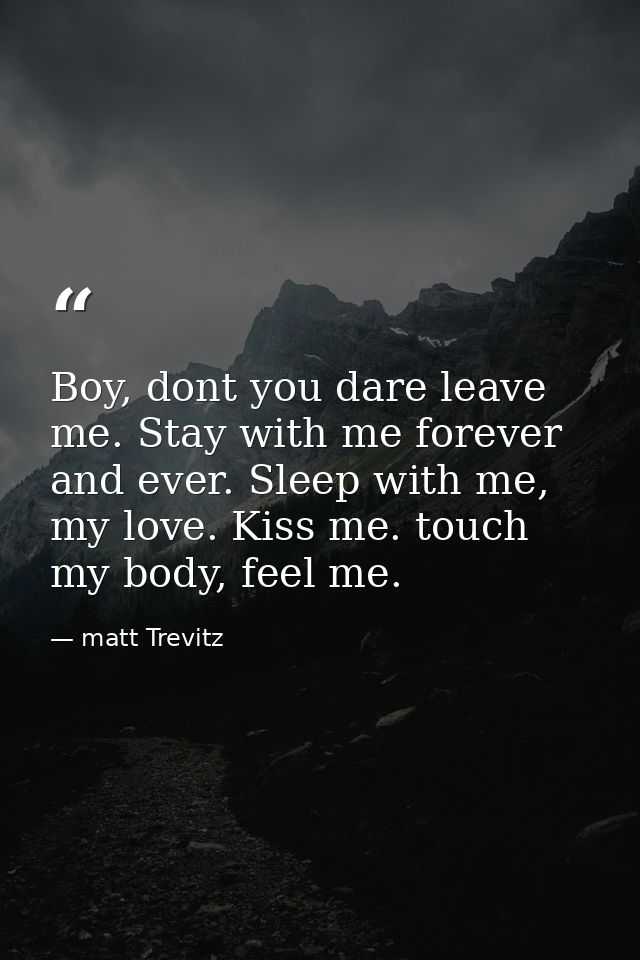 Boy, dont you dare leave me. Stay with me forever and ever. Sleep with me, my love. Kiss me. touch my body, feel me. — matt Trevitz