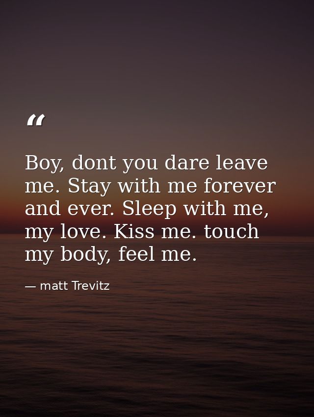 Boy, dont you dare leave me. Stay with me forever and ever. Sleep with me, my love. Kiss me. touch my body, feel me. — matt Trevitz