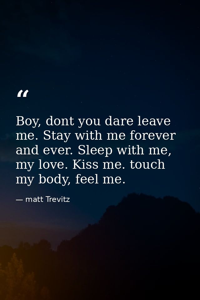 Boy, dont you dare leave me. Stay with me forever and ever. Sleep with me, my love. Kiss me. touch my body, feel me. — matt Trevitz