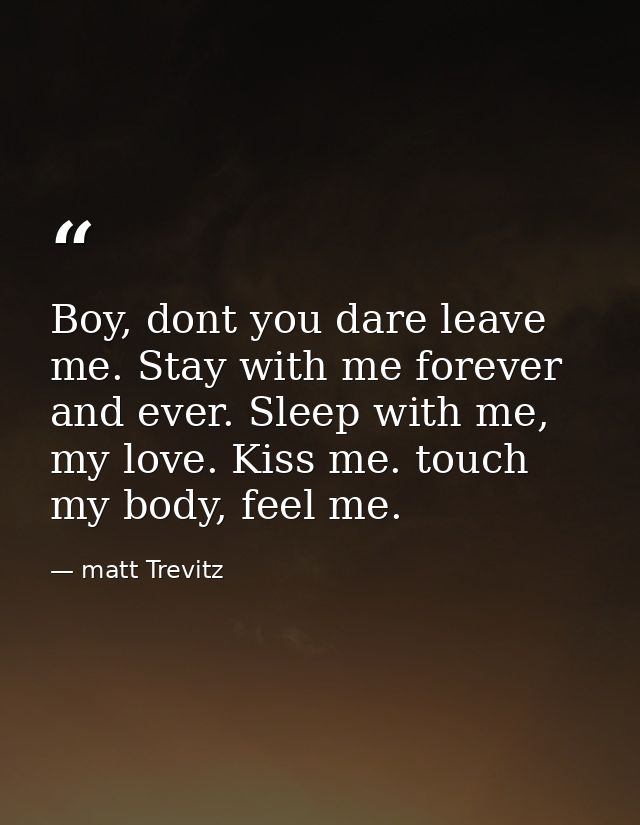 Boy, dont you dare leave me. Stay with me forever and ever. Sleep with me, my love. Kiss me. touch my body, feel me. — matt Trevitz