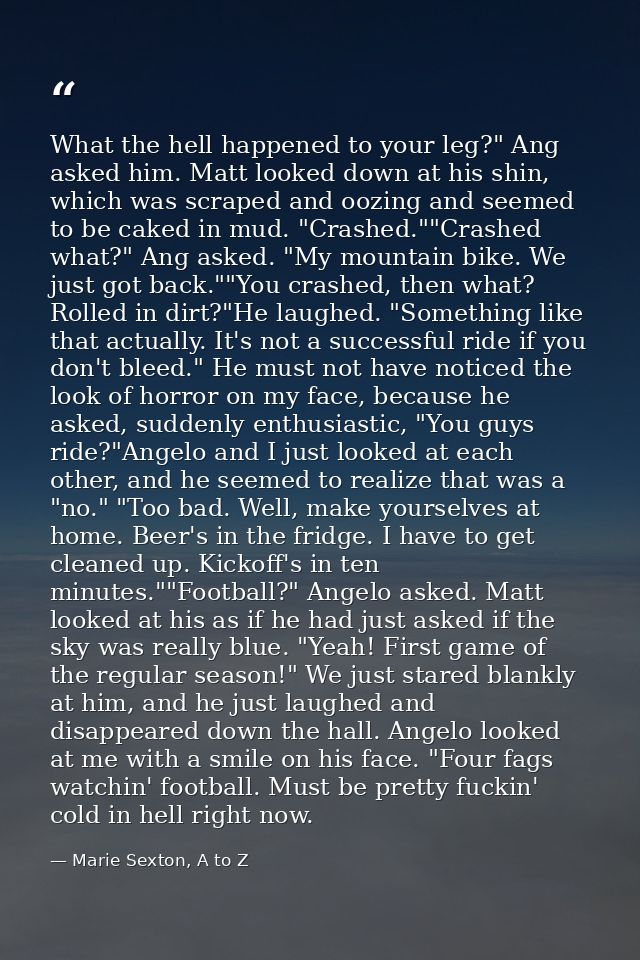 What the hell happened to your leg?" Ang asked him. Matt looked down at his shin, which was scraped and oozing and seeme — Marie Sexton, A to Z