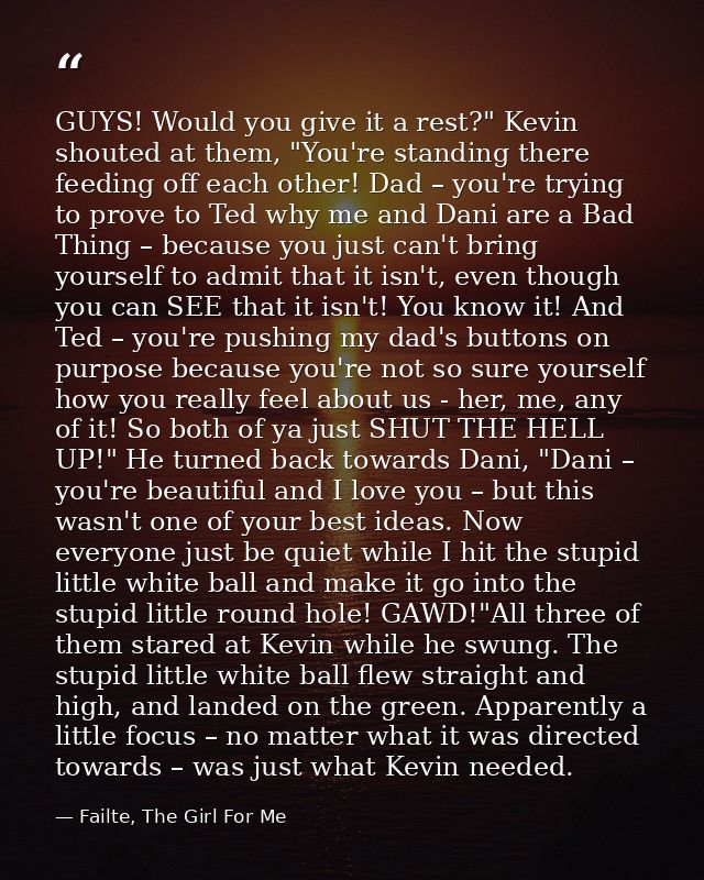 GUYS! Would you give it a rest?" Kevin shouted at them, "You're standing there feeding off each other! Dad – you're tryi — Failte, The Girl For Me