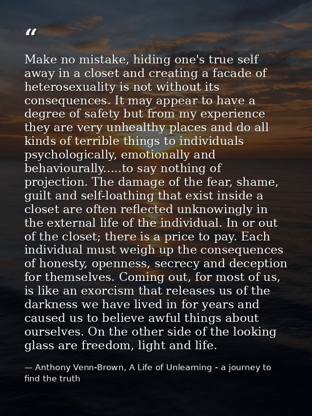 Make no mistake, hiding one's true self away in a closet and creating a facade of heterosexuality is not without its con — Anthony Venn-Brown, A Life of Unlearning - a journey to find the truth