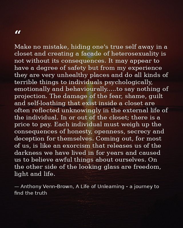 Make no mistake, hiding one's true self away in a closet and creating a facade of heterosexuality is not without its con — Anthony Venn-Brown, A Life of Unlearning - a journey to find the truth