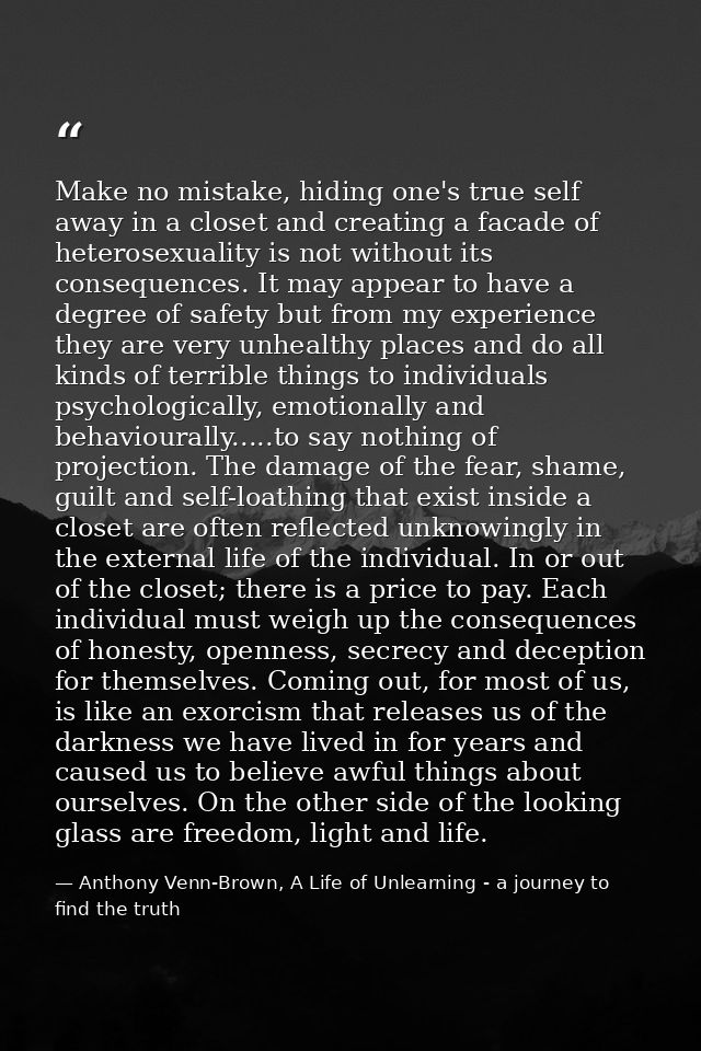 Make no mistake, hiding one's true self away in a closet and creating a facade of heterosexuality is not without its con — Anthony Venn-Brown, A Life of Unlearning - a journey to find the truth