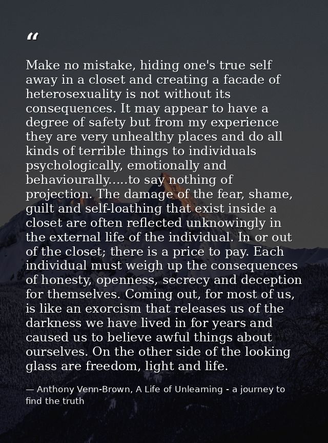 Make no mistake, hiding one's true self away in a closet and creating a facade of heterosexuality is not without its con — Anthony Venn-Brown, A Life of Unlearning - a journey to find the truth