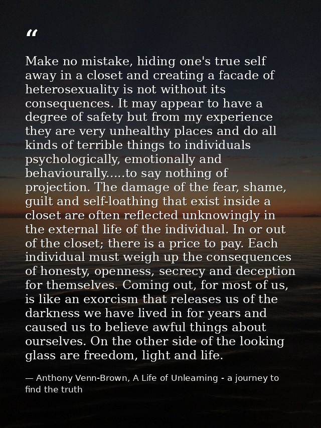 Make no mistake, hiding one's true self away in a closet and creating a facade of heterosexuality is not without its con — Anthony Venn-Brown, A Life of Unlearning - a journey to find the truth