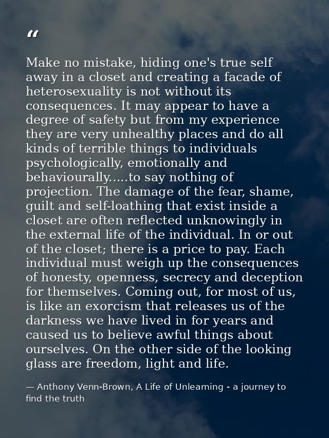 Make no mistake, hiding one's true self away in a closet and creating a facade of heterosexuality is not without its con — Anthony Venn-Brown, A Life of Unlearning - a journey to find the truth