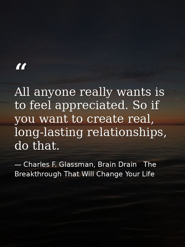 All anyone really wants is to feel appreciated. So if you want to create real, long-lasting relationships, do that. — Charles F. Glassman, Brain Drain   The Breakthrough That Will Change Your Life
