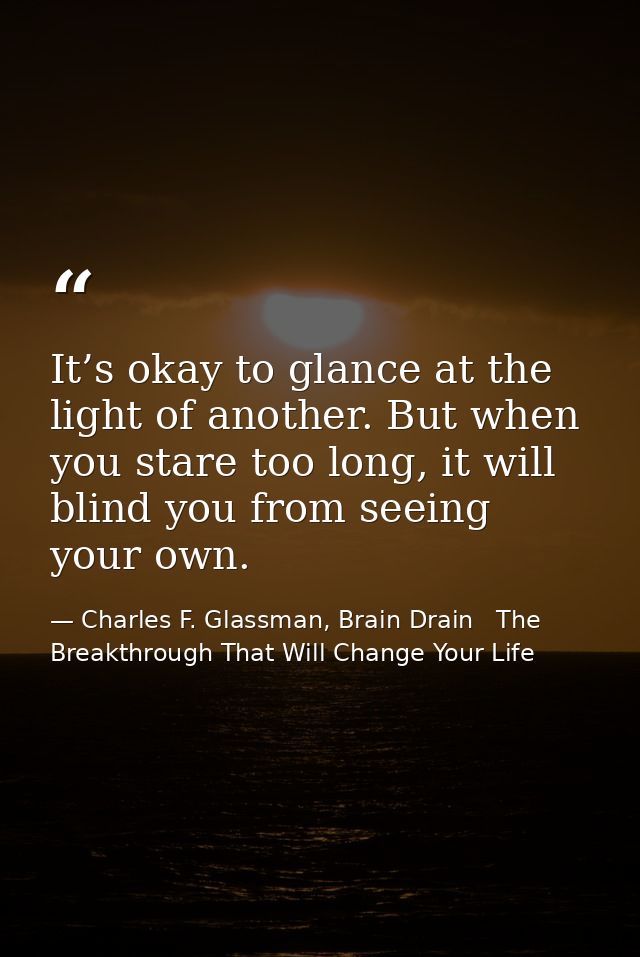 It’s okay to glance at the light of another. But when you stare too long, it will blind you from seeing your own. — Charles F. Glassman, Brain Drain   The Breakthrough That Will Change Your Life