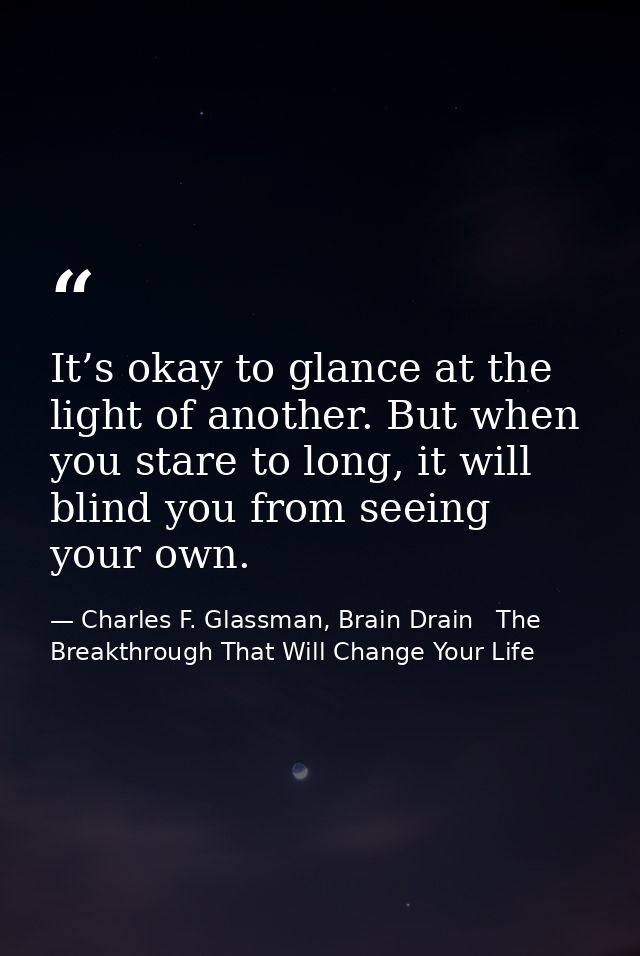 It’s okay to glance at the light of another. But when you stare to long, it will blind you from seeing your own. — Charles F. Glassman, Brain Drain   The Breakthrough That Will Change Your Life