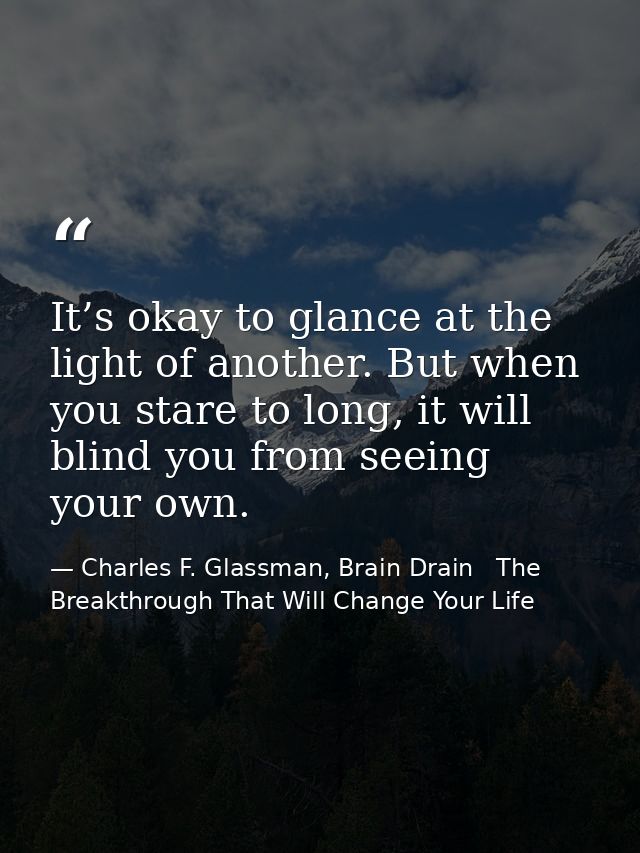 It’s okay to glance at the light of another. But when you stare to long, it will blind you from seeing your own. — Charles F. Glassman, Brain Drain   The Breakthrough That Will Change Your Life