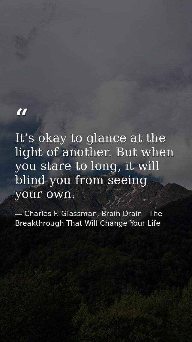 It’s okay to glance at the light of another. But when you stare to long, it will blind you from seeing your own. — Charles F. Glassman, Brain Drain   The Breakthrough That Will Change Your Life