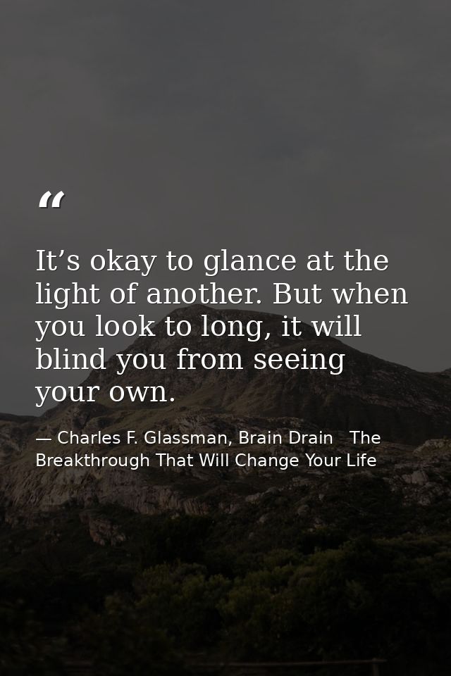 It’s okay to glance at the light of another. But when you look to long, it will blind you from seeing your own. — Charles F. Glassman, Brain Drain   The Breakthrough That Will Change Your Life