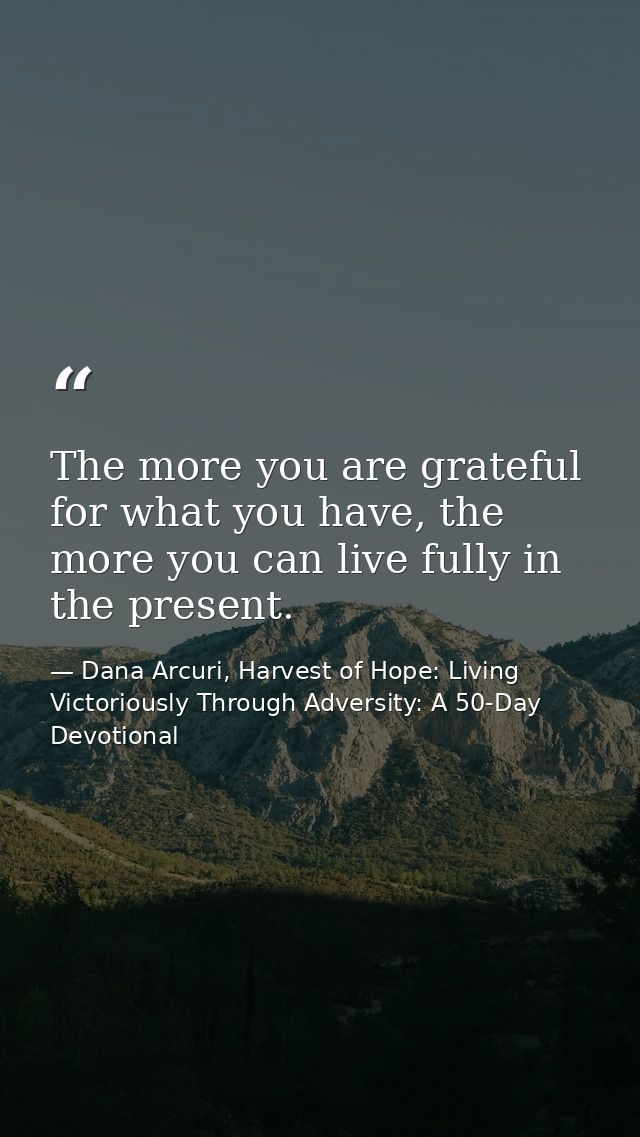 The more you are grateful for what you have, the more you can live fully in the present. — Dana Arcuri, Harvest of Hope: Living Victoriously Through Adversity: A 50-Day Devotional