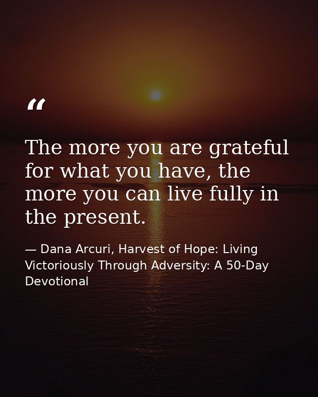 The more you are grateful for what you have, the more you can live fully in the present. — Dana Arcuri, Harvest of Hope: Living Victoriously Through Adversity: A 50-Day Devotional