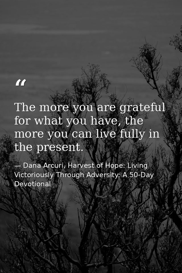 The more you are grateful for what you have, the more you can live fully in the present. — Dana Arcuri, Harvest of Hope: Living Victoriously Through Adversity: A 50-Day Devotional