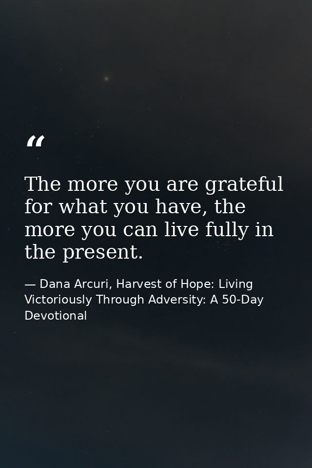 The more you are grateful for what you have, the more you can live fully in the present. — Dana Arcuri, Harvest of Hope: Living Victoriously Through Adversity: A 50-Day Devotional