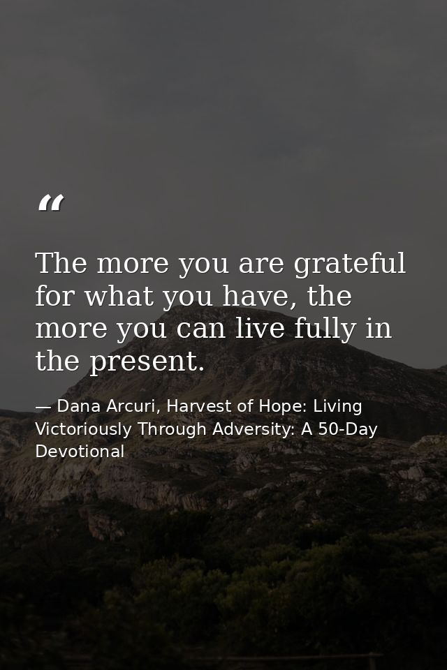The more you are grateful for what you have, the more you can live fully in the present. — Dana Arcuri, Harvest of Hope: Living Victoriously Through Adversity: A 50-Day Devotional