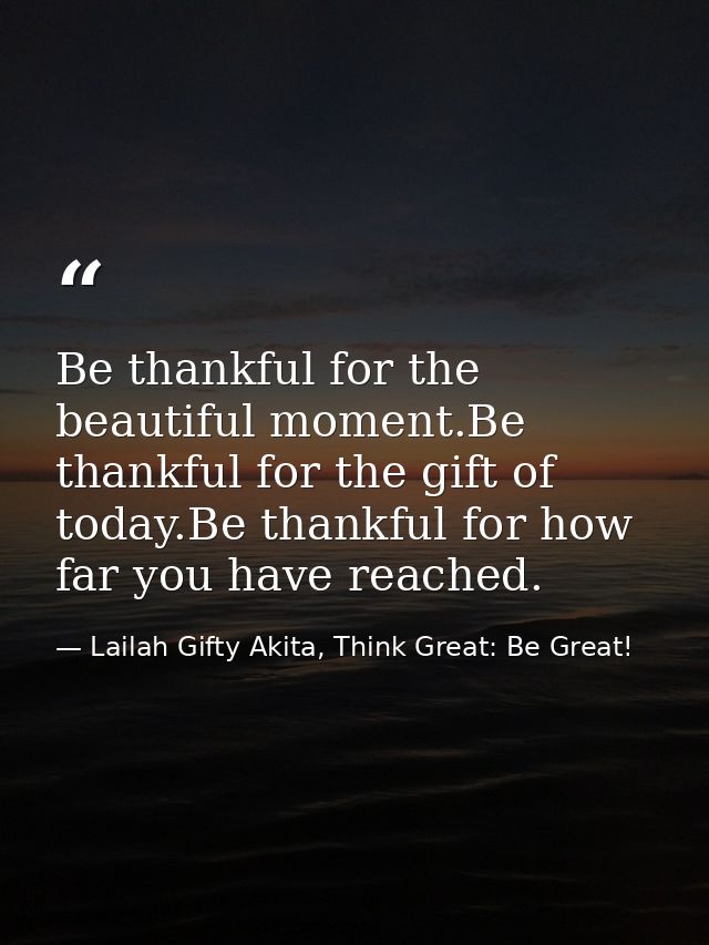 Be thankful for the beautiful moment.Be thankful for the gift of today.Be thankful for how far you have reached. — Lailah Gifty Akita, Think Great: Be Great!