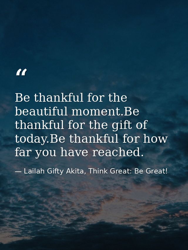 Be thankful for the beautiful moment.Be thankful for the gift of today.Be thankful for how far you have reached. — Lailah Gifty Akita, Think Great: Be Great!