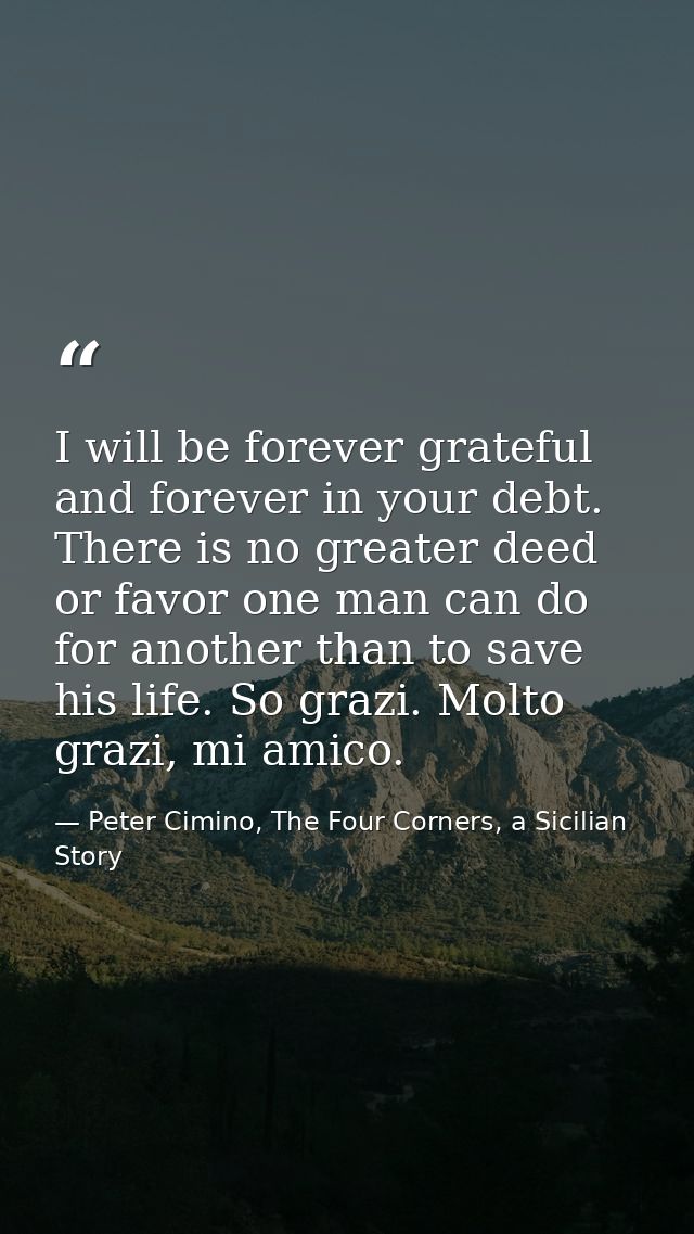 I will be forever grateful and forever in your debt. There is no greater deed or favor one man can do for another than t — Peter Cimino, The Four Corners, a Sicilian Story