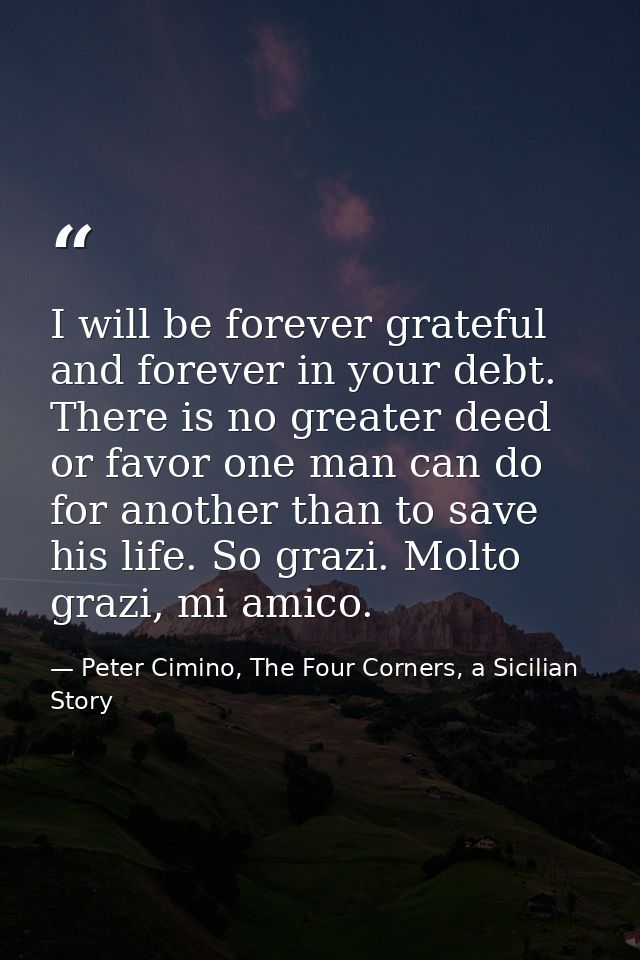 I will be forever grateful and forever in your debt. There is no greater deed or favor one man can do for another than t — Peter Cimino, The Four Corners, a Sicilian Story