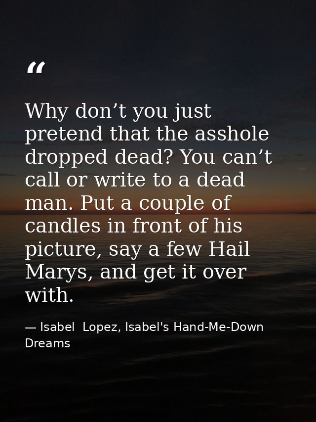 Why don’t you just pretend that the asshole dropped dead? You can’t call or write to a dead man. Put a couple of candles — Isabel  Lopez, Isabel's Hand-Me-Down Dreams