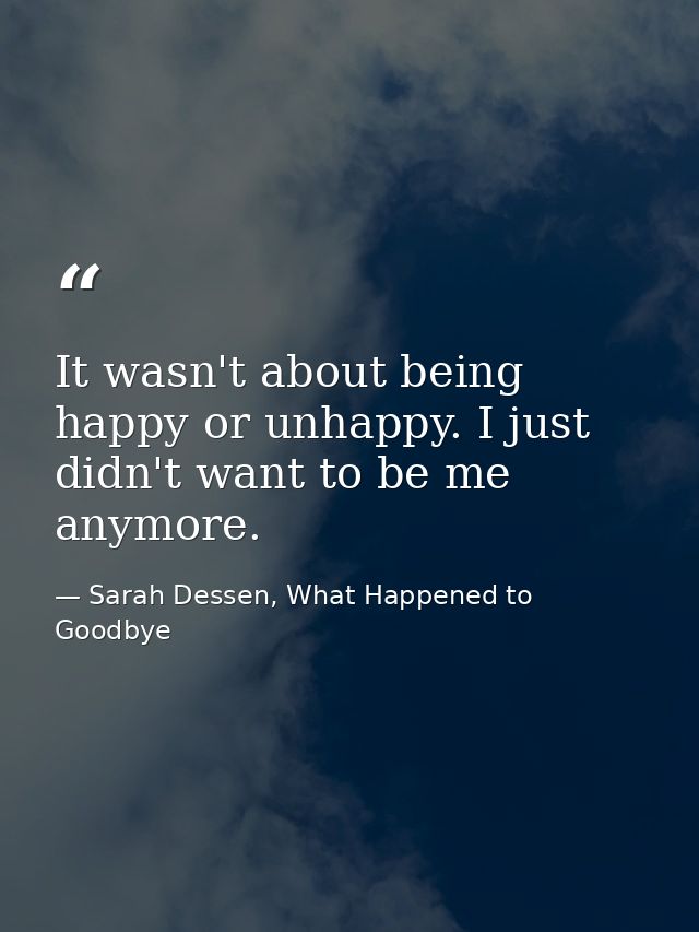 It wasn't about being happy or unhappy. I just didn't want to be me anymore. — Sarah Dessen, What Happened to Goodbye