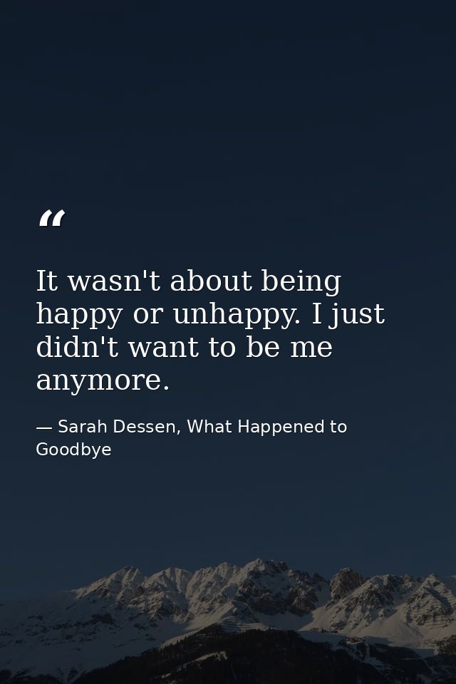 It wasn't about being happy or unhappy. I just didn't want to be me anymore. — Sarah Dessen, What Happened to Goodbye