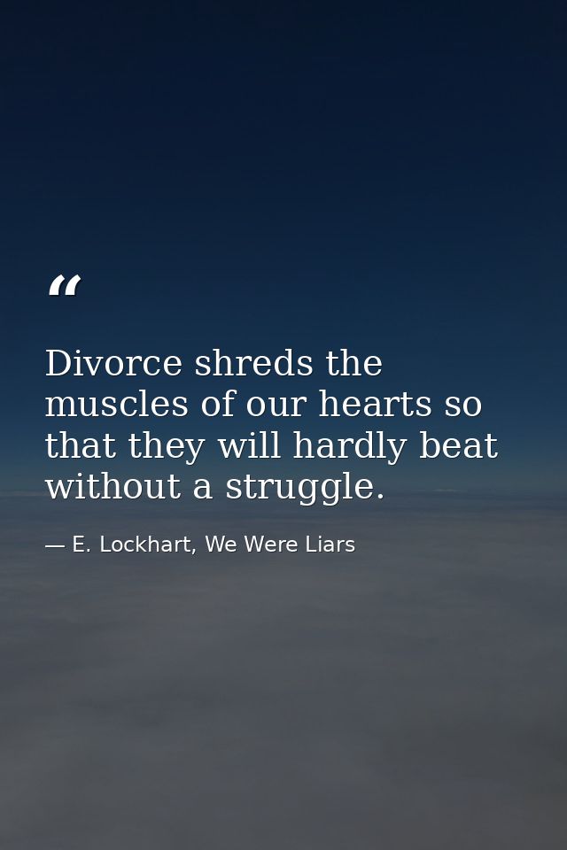 Divorce shreds the muscles of our hearts so that they will hardly beat without a struggle. — E. Lockhart, We Were Liars