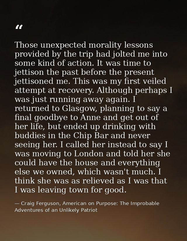 Those unexpected morality lessons provided by the trip had jolted me into some kind of action. It was time to jettison t — Craig Ferguson, American on Purpose: The Improbable Adventures of an Unlikely Patriot