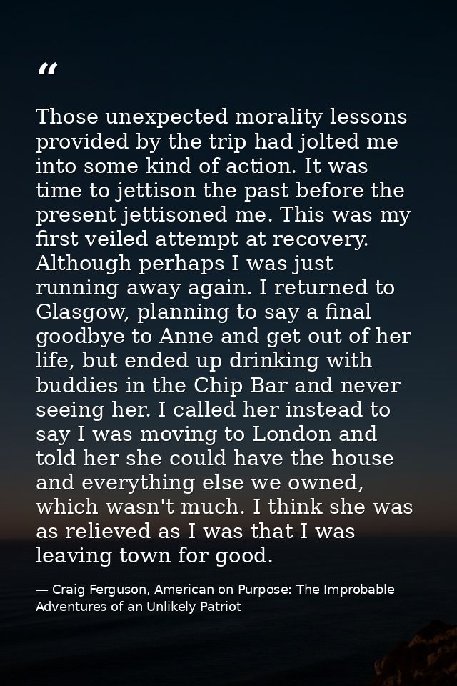 Those unexpected morality lessons provided by the trip had jolted me into some kind of action. It was time to jettison t — Craig Ferguson, American on Purpose: The Improbable Adventures of an Unlikely Patriot