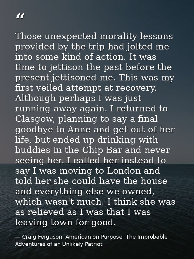 Those unexpected morality lessons provided by the trip had jolted me into some kind of action. It was time to jettison t — Craig Ferguson, American on Purpose: The Improbable Adventures of an Unlikely Patriot