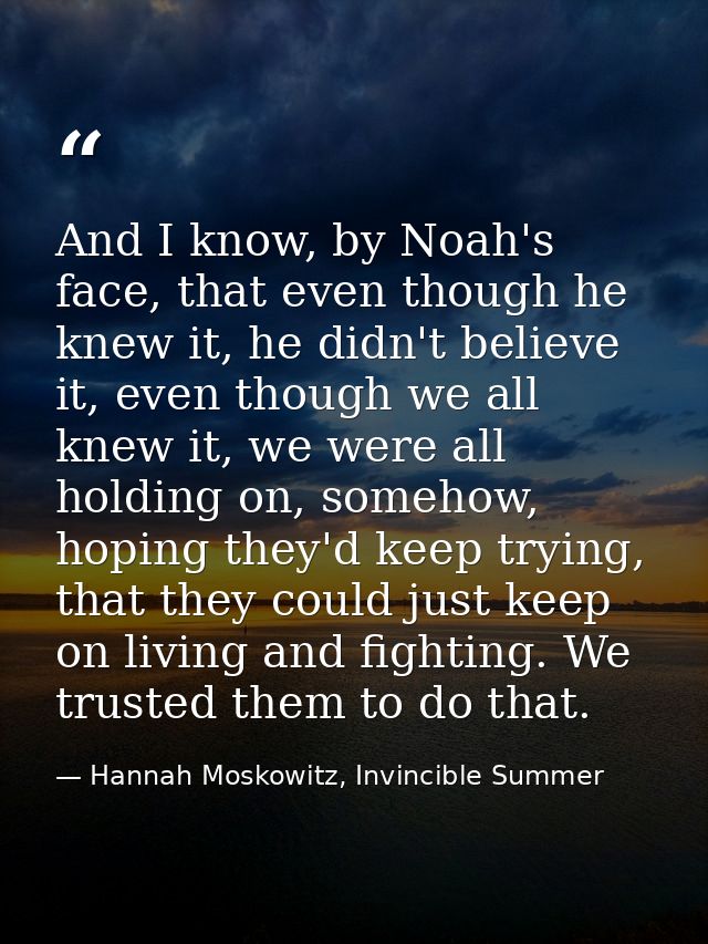 And I know, by Noah's face, that even though he knew it, he didn't believe it, even though we all knew it, we were all h — Hannah Moskowitz, Invincible Summer