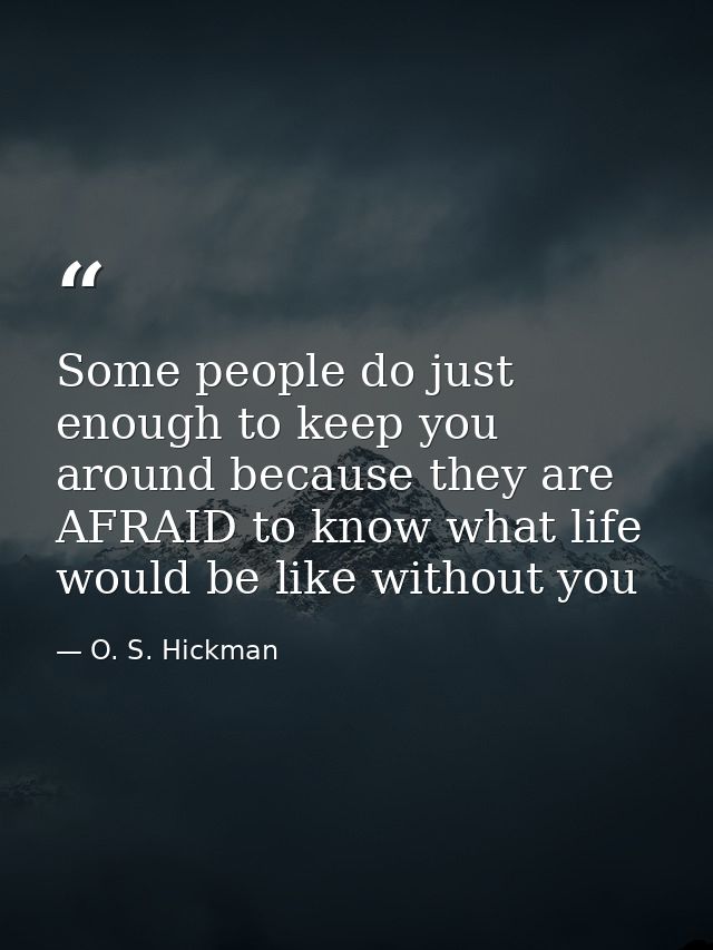 Some people do just enough to keep you around because they are AFRAID to know what life would be like without you — O. S. Hickman