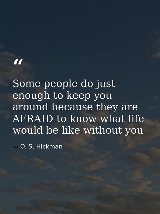 Some people do just enough to keep you around because they are AFRAID to know what life would be like without you — O. S. Hickman