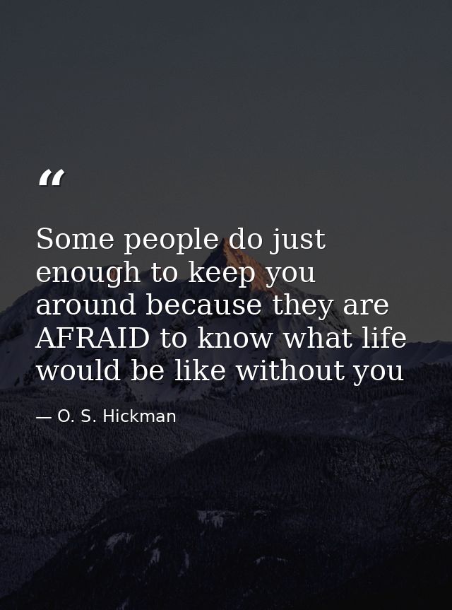 Some people do just enough to keep you around because they are AFRAID to know what life would be like without you — O. S. Hickman