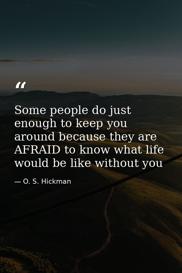 Some people do just enough to keep you around because they are AFRAID to know what life would be like without you — O. S. Hickman
