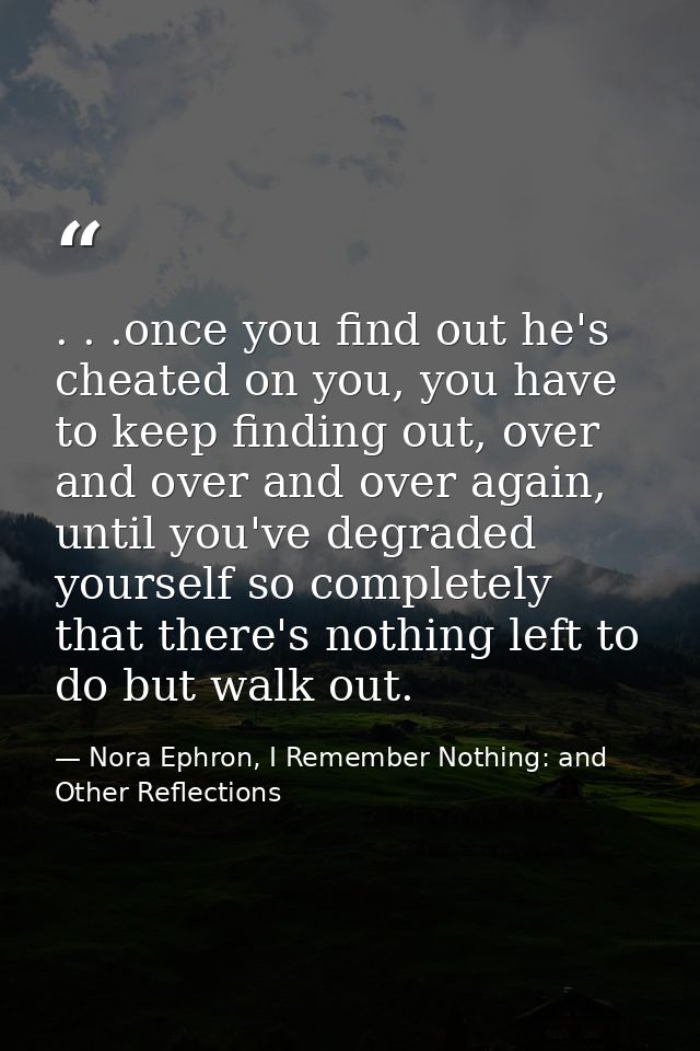 . . .once you find out he's cheated on you, you have to keep finding out, over and over and over again, until you've deg — Nora Ephron, I Remember Nothing: and Other Reflections