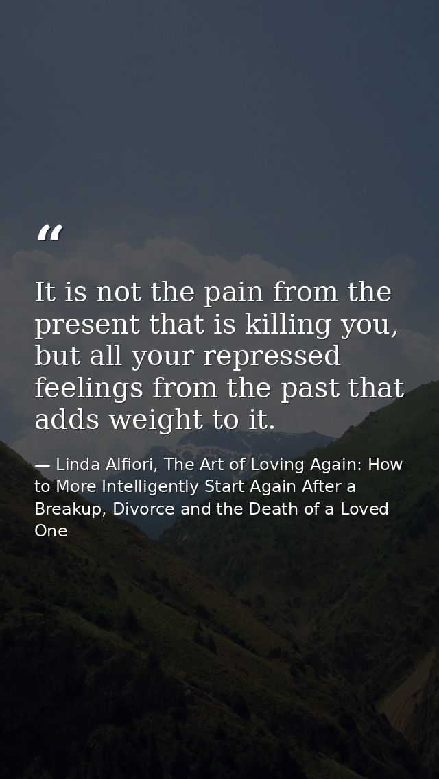 It is not the pain from the present that is killing you, but all your repressed feelings from the past that adds weight  — Linda Alfiori, The Art of Loving Again: How to More Intelligently Start Again After a Breakup, Divorce and the Death of a Loved One