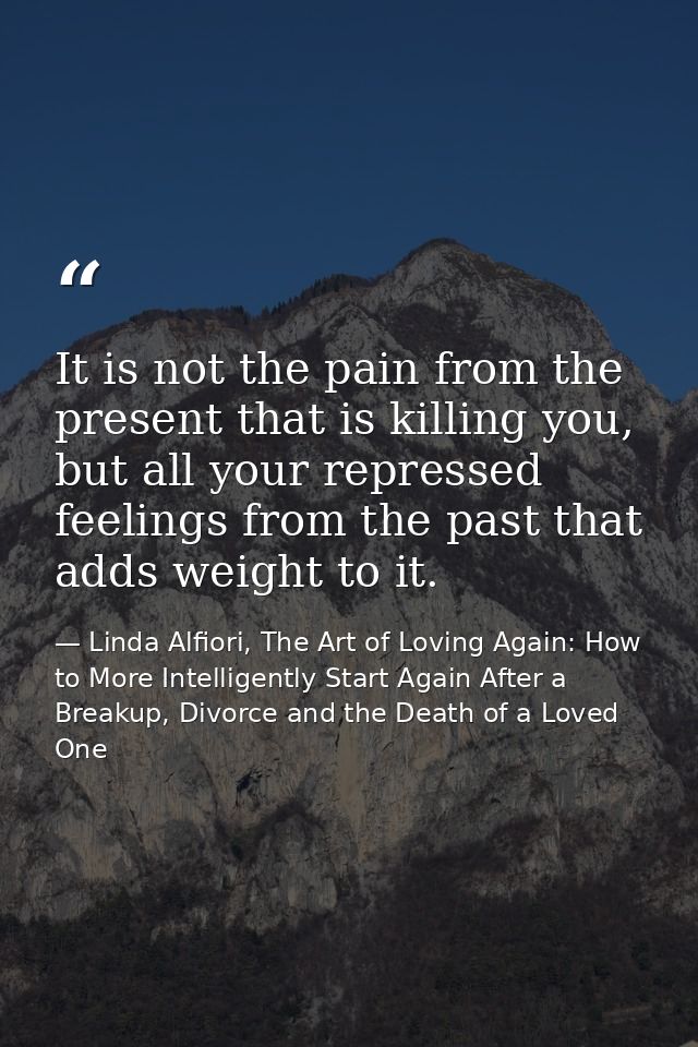 It is not the pain from the present that is killing you, but all your repressed feelings from the past that adds weight  — Linda Alfiori, The Art of Loving Again: How to More Intelligently Start Again After a Breakup, Divorce and the Death of a Loved One