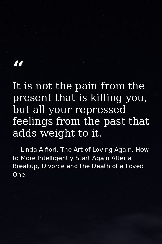 It is not the pain from the present that is killing you, but all your repressed feelings from the past that adds weight  — Linda Alfiori, The Art of Loving Again: How to More Intelligently Start Again After a Breakup, Divorce and the Death of a Loved One