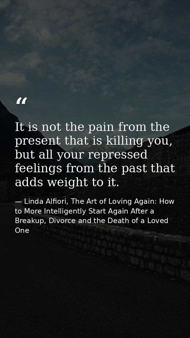 It is not the pain from the present that is killing you, but all your repressed feelings from the past that adds weight  — Linda Alfiori, The Art of Loving Again: How to More Intelligently Start Again After a Breakup, Divorce and the Death of a Loved One